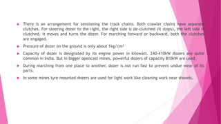  There is an arrangement for tensioning the track chains. Both crawler chains have separate
clutches. For steering dozer to the right, the right side is de-clutched (it stops), the left side is
clutched, it moves and turns the dozer. For marching forward or backward, both the clutches
are engaged.
 Pressure of dozer on the ground is only about 1kg/cm²
 Capacity of dozer is designated by its engine power in kilowatt. 240-410kW dozers are quite
common in India. But in bigger opencast mines, powerful dozers of capacity 810kW are used.
 During marching from one place to another, dozer is not run fast to prevent undue wear of its
parts.
 In some mines tyre mounted dozers are used for light work like cleaning work near shovels.
 