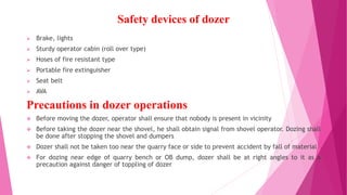 Safety devices of dozer
➢ Brake, lights
➢ Sturdy operator cabin (roll over type)
➢ Hoses of fire resistant type
➢ Portable fire extinguisher
➢ Seat belt
➢ AVA
Precautions in dozer operations
❖ Before moving the dozer, operator shall ensure that nobody is present in vicinity
❖ Before taking the dozer near the shovel, he shall obtain signal from shovel operator. Dozing shall
be done after stopping the shovel and dumpers
❖ Dozer shall not be taken too near the quarry face or side to prevent accident by fall of material
❖ For dozing near edge of quarry bench or OB dump, dozer shall be at right angles to it as a
precaution against danger of toppling of dozer
 