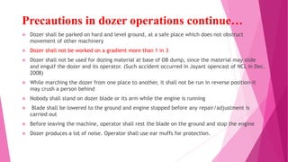 Precautions in dozer operations continue…
❖ Dozer shall be parked on hard and level ground, at a safe place which does not obstruct
movement of other machinery
❖ Dozer shall not be worked on a gradient more than 1 in 3
❖ Dozer shall not be used for dozing material at base of OB dump, since the material may slide
and engulf the dozer and its operator. (Such accident occurred in Jayant opencast of NCL in Dec.
2008)
❖ While marching the dozer from one place to another, it shall not be run in reverse position-it
may crush a person behind
❖ Nobody shall stand on dozer blade or its arm while the engine is running
❖ Blade shall be lowered to the ground and engine stopped before any repair/adjustment is
carried out
❖ Before leaving the machine, operator shall rest the blade on the ground and stop the engine
❖ Dozer produces a lot of noise. Operator shall use ear muffs for protection.
 