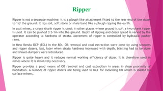 Ripper
Ripper is not a separate machine; it is a plough like attachment fitted to the rear end of the dozer
to 'rip' the ground. It rips soil, soft stone or shale band like a plough ripping the earth.
In coal mines, a single shank ripper is used; in other places where ground is soft a two-shank ripper
is used. It can be pushed 0.5-1m into the ground. Depth of ripping and dozer speed is varied by the
operator according to hardness of strata. Movement of ripper is controlled by hydraulic pusher
rams.
In New Kenda OCP (ECL) in the 80s, OB removal and coal extraction were done by using scrapers
and ripper dozers, but, later when strata hardness increased with depth, blasting had to be done
and shovel-dumpers were introduced.
Ripper is quite heavy and it reduces normal working efficiency of dozer. It is therefore used in
mines where it is absolutely necessary.
Ripper provides a good means of OB removal and coal extraction in areas in close proximity of
habitation. A number of ripper dozers are being used in MCL for loosening OB which is loaded by
surface miners.
 