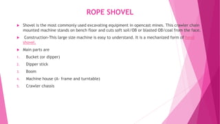ROPE SHOVEL
 Shovel is the most commonly used excavating equipment in opencast mines. This crawler chain
mounted machine stands on bench floor and cuts soft soil/OB or blasted OB/coal from the face.
 Construction-This large size machine is easy to understand. It is a mechanized form of hand
shovel.
 Main parts are
1. Bucket (or dipper)
2. Dipper stick
3. Boom
4. Machine house (A- frame and turntable)
5. Crawler chassis
 