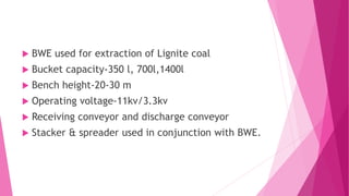  BWE used for extraction of Lignite coal
 Bucket capacity-350 l, 700l,1400l
 Bench height-20-30 m
 Operating voltage-11kv/3.3kv
 Receiving conveyor and discharge conveyor
 Stacker & spreader used in conjunction with BWE.
 