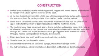 CONSTRUCTION
 Bucket is mounted rigidly at the end of dipper stick. Dipper stick moves forward and backward
by its rack which sits on a pinion mounted on the boom.
 At the top, bucket is connected to a hoist rope which passes over hoist pulley and is wound on
the hoist rope drum. By turning the hoist drum, bucket can be raised or lowered.
 Lower end of the boom is connected to front of the machine turntable by a pin joint and its
upper end is held in position by boom ropes attached to the machine A-frame.
 The machine house has a power unit, gears, drums, switches and operator cabin. It sits on a set
of rollers on the chassis so that the machine house along with boom and bucket can be rotated
through 360°. Power unit maybe an electric motor getting power from an external source
through a flexible trailing cable or it maybe a diesel engine.
 Diesel shovels are now rarely used in opencast coal mines in India.
 Shovel runs on two sturdy crawler chains.
 Since bucket movements are controlled by rope, shovel known as rope shovel.
 In a hydraulic shovel, all movements boom, boom stick and bucket are done hydraulically.
 