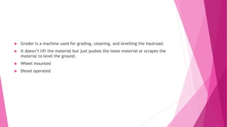  Grader is a machine used for grading, cleaning, and levelling the haulroad.
 It doesn’t lift the material but just pushes the loose material or scrapes the
material to level the ground.
 Wheel mounted
 Diesel operated
 