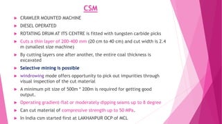 CSM
 CRAWLER MOUNTED MACHINE
 DIESEL OPERATED
 ROTATING DRUM AT ITS CENTRE is fitted with tungsten carbide picks
 Cuts a thin layer of 200-400 mm (20 cm to 40 cm) and cut width is 2.4
m (smallest size machine)
 By cutting layers one after another, the entire coal thickness is
excavated
 Selective mining is possible
 windrowing mode offers opportunity to pick out impurities through
visual inspection of the cut material
 A minimum pit size of 500m * 200m is required for getting good
output.
 Operating gradient-flat or moderately dipping seams up to 8 degree
 Can cut material of compressive strength up to 50 MPa.
 In India csm started first at LAKHANPUR OCP of MCL
 