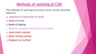 Methods of working of CSM
The methods of workings of surface miner can be classified
based on-
❑ sequence of extraction of strips
❑ Mode of travel
❑ Mode of loading
1. Based on sequence of extraction of strips
a) wide bench method
b) Block mining method
c) Stepped cut method
 