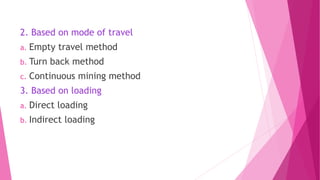 2. Based on mode of travel
a. Empty travel method
b. Turn back method
c. Continuous mining method
3. Based on loading
a. Direct loading
b. Indirect loading
 