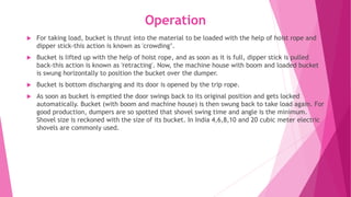 Operation
 For taking load, bucket is thrust into the material to be loaded with the help of hoist rope and
dipper stick-this action is known as 'crowding’.
 Bucket is lifted up with the help of hoist rope, and as soon as it is full, dipper stick is pulled
back-this action is known as 'retracting'. Now, the machine house with boom and loaded bucket
is swung horizontally to position the bucket over the dumper.
 Bucket is bottom discharging and its door is opened by the trip rope.
 As soon as bucket is emptied the door swings back to its original position and gets locked
automatically. Bucket (with boom and machine house) is then swung back to take load again. For
good production, dumpers are so spotted that shovel swing time and angle is the minimum.
Shovel size is reckoned with the size of its bucket. In India 4,6,8,10 and 20 cubic meter electric
shovels are commonly used.
 