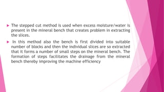  The stepped cut method is used when excess moisture/water is
present in the mineral bench that creates problem in extracting
the slices.
 In this method also the bench is first divided into suitable
number of blocks and then the individual slices are so extracted
that it forms a number of small steps on the mineral bench. The
formation of steps facilitates the drainage from the mineral
bench thereby improving the machine efficiency
 