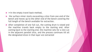  ➢In the empty travel back method,
 the surface miner starts excavating a slice from one end of the
bench and moves up to the other end of the bench covering the
full length of the bench available for extraction.
 After completion of one full cut, the cutting drum is raised and
the machine travels back empty to the starting end. After
coming back to the starting end, the machine sets for a new cut
in the adjacent parallel slice, and the process continues till all
the designated slices in that layer are extracted
 
