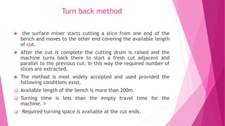 Turn back method
 the surface miner starts cutting a slice from one end of the
bench and moves to the other end covering the available length
of cut.
 After the cut is complete the cutting drum is raised and the
machine turns back there to start a fresh cut adjacent and
parallel to the previous cut. In this way the required number of
slices are extracted.
 The method is most widely accepted and used provided the
following conditions exist.
❑ Available length of the bench is more than 200m.
❑ Turning time is less than the empty travel time for the
machine.
❑ Required turning space is available at the cut ends.
 