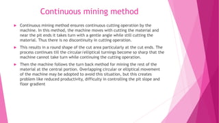 Continuous mining method
 Continuous mining method ensures continuous cutting operation by the
machine. In this method, the machine moves with cutting the material and
near the pit ends it takes turn with a gentle angle while still cutting the
material. Thus there is no discontinuity in cutting operation.
 This results in a round shape of the cut area particularly at the cut ends. The
process continues till the circular/elliptical turnings become so sharp that the
machine cannot take turn while continuing the cutting operation.
 Then the machine follows the turn back method for mining the rest of the
material at the central portion. Overlapping circular or elliptical movement
of the machine may be adopted to avoid this situation, but this creates
problem like reduced productivity, difficulty in controlling the pit slope and
floor gradient
 