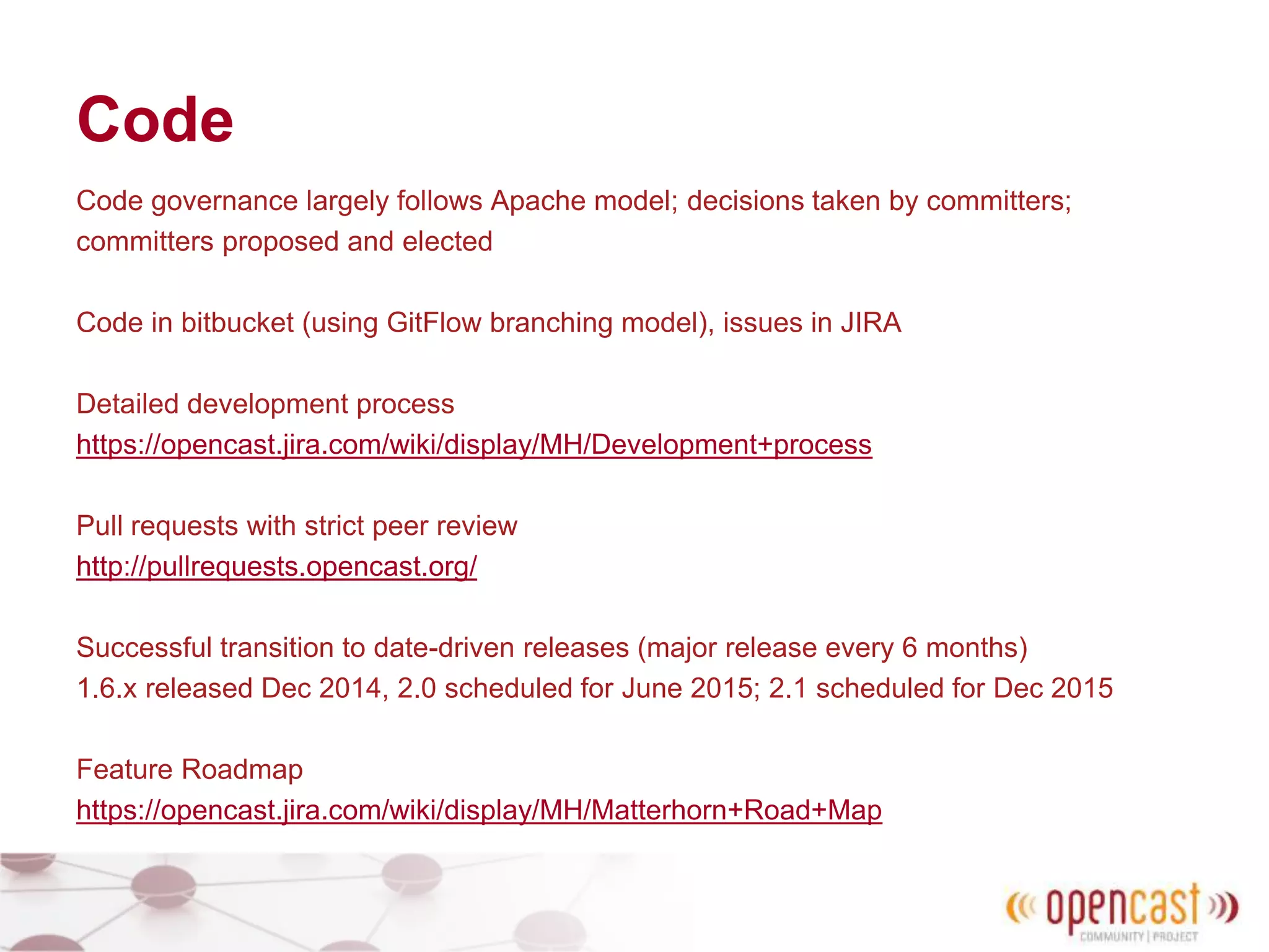 Code
Code governance largely follows Apache model; decisions taken by committers;
committers proposed and elected
Code in bitbucket (using GitFlow branching model), issues in JIRA
Detailed development process
https://opencast.jira.com/wiki/display/MH/Development+process
Pull requests with strict peer review
http://pullrequests.opencast.org/
Successful transition to date-driven releases (major release every 6 months)
1.6.x released Dec 2014, 2.0 scheduled for June 2015; 2.1 scheduled for Dec 2015
Feature Roadmap
https://opencast.jira.com/wiki/display/MH/Matterhorn+Road+Map
 