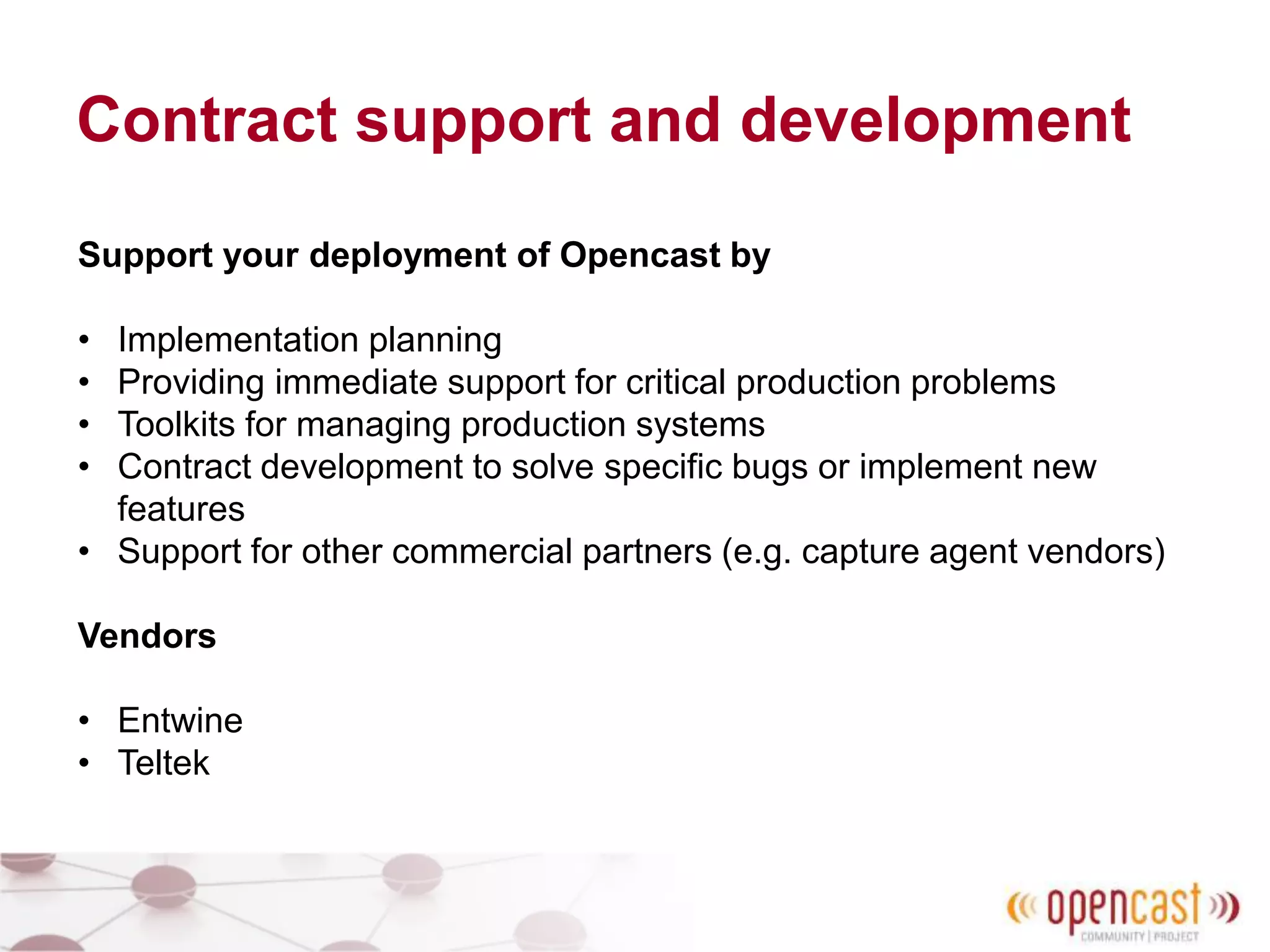 Contract support and development
Support your deployment of Opencast by
• Implementation planning
• Providing immediate support for critical production problems
• Toolkits for managing production systems
• Contract development to solve specific bugs or implement new
features
• Support for other commercial partners (e.g. capture agent vendors)
Vendors
• Entwine
• Teltek
 