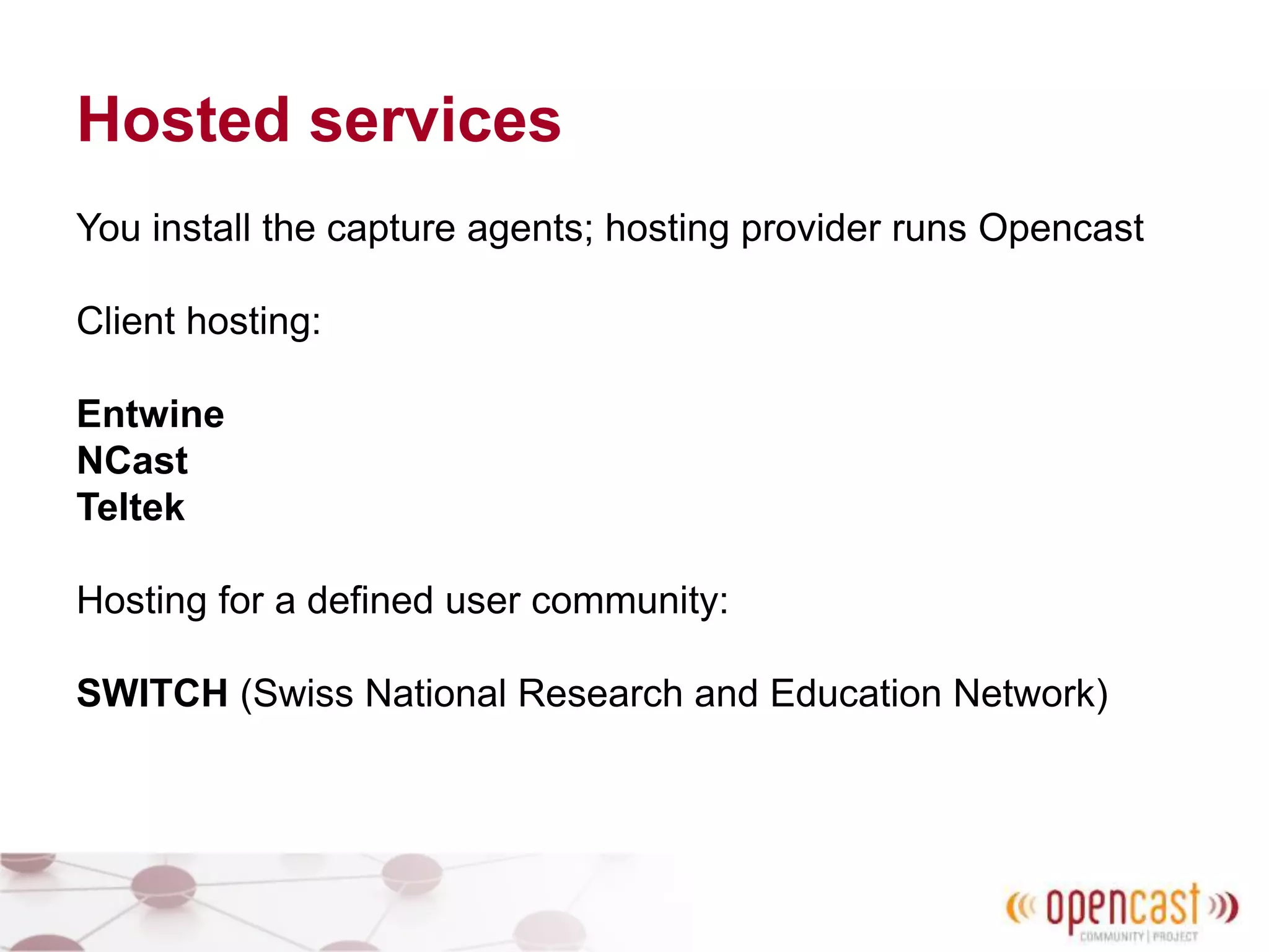 Hosted services
You install the capture agents; hosting provider runs Opencast
Client hosting:
Entwine
NCast
Teltek
Hosting for a defined user community:
SWITCH (Swiss National Research and Education Network)
 