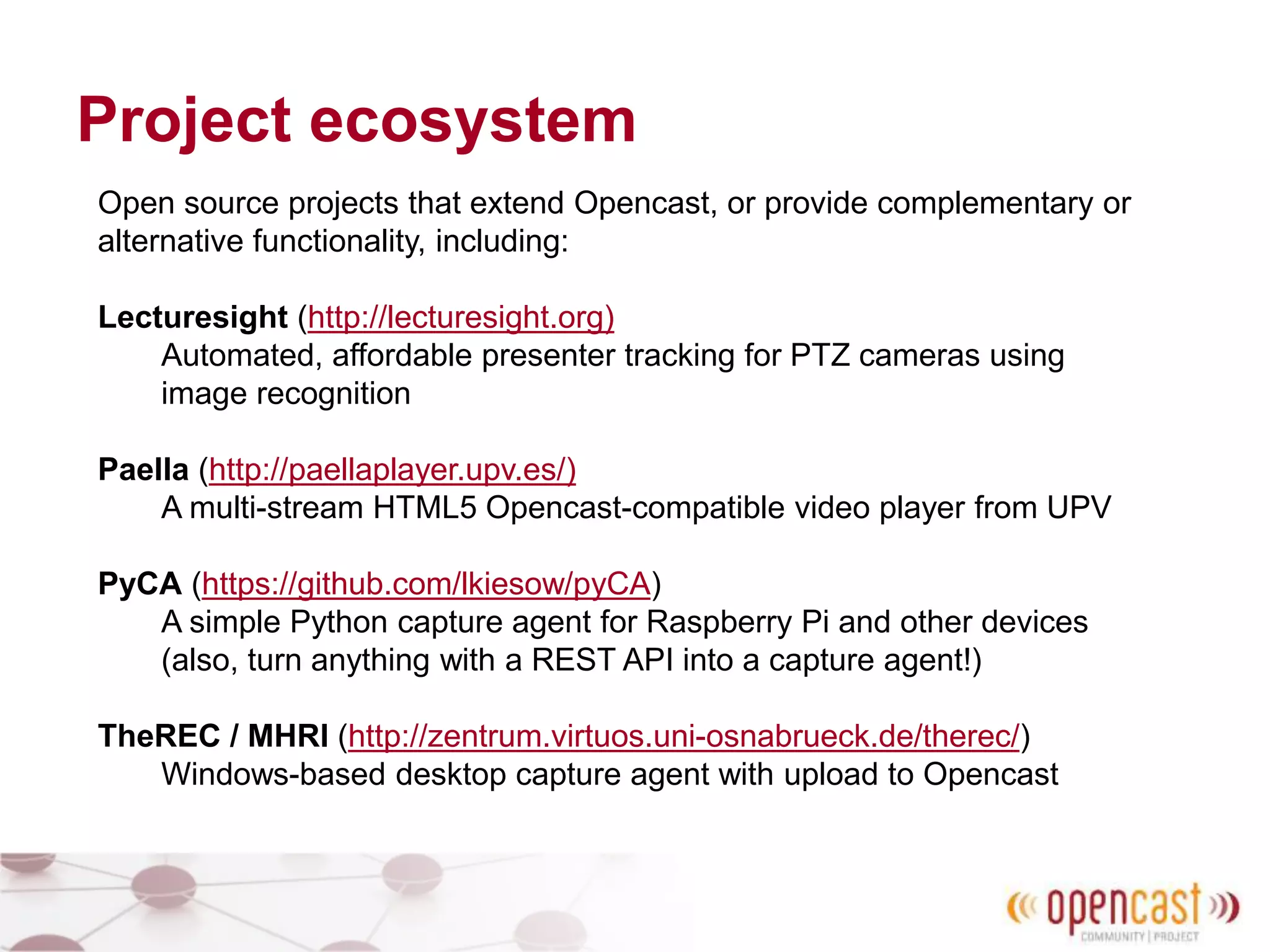 Project ecosystem
Open source projects that extend Opencast, or provide complementary or
alternative functionality, including:
Lecturesight (http://lecturesight.org)
Automated, affordable presenter tracking for PTZ cameras using
image recognition
Paella (http://paellaplayer.upv.es/)
A multi-stream HTML5 Opencast-compatible video player from UPV
PyCA (https://github.com/lkiesow/pyCA)
A simple Python capture agent for Raspberry Pi and other devices
(also, turn anything with a REST API into a capture agent!)
TheREC / MHRI (http://zentrum.virtuos.uni-osnabrueck.de/therec/)
Windows-based desktop capture agent with upload to Opencast
 