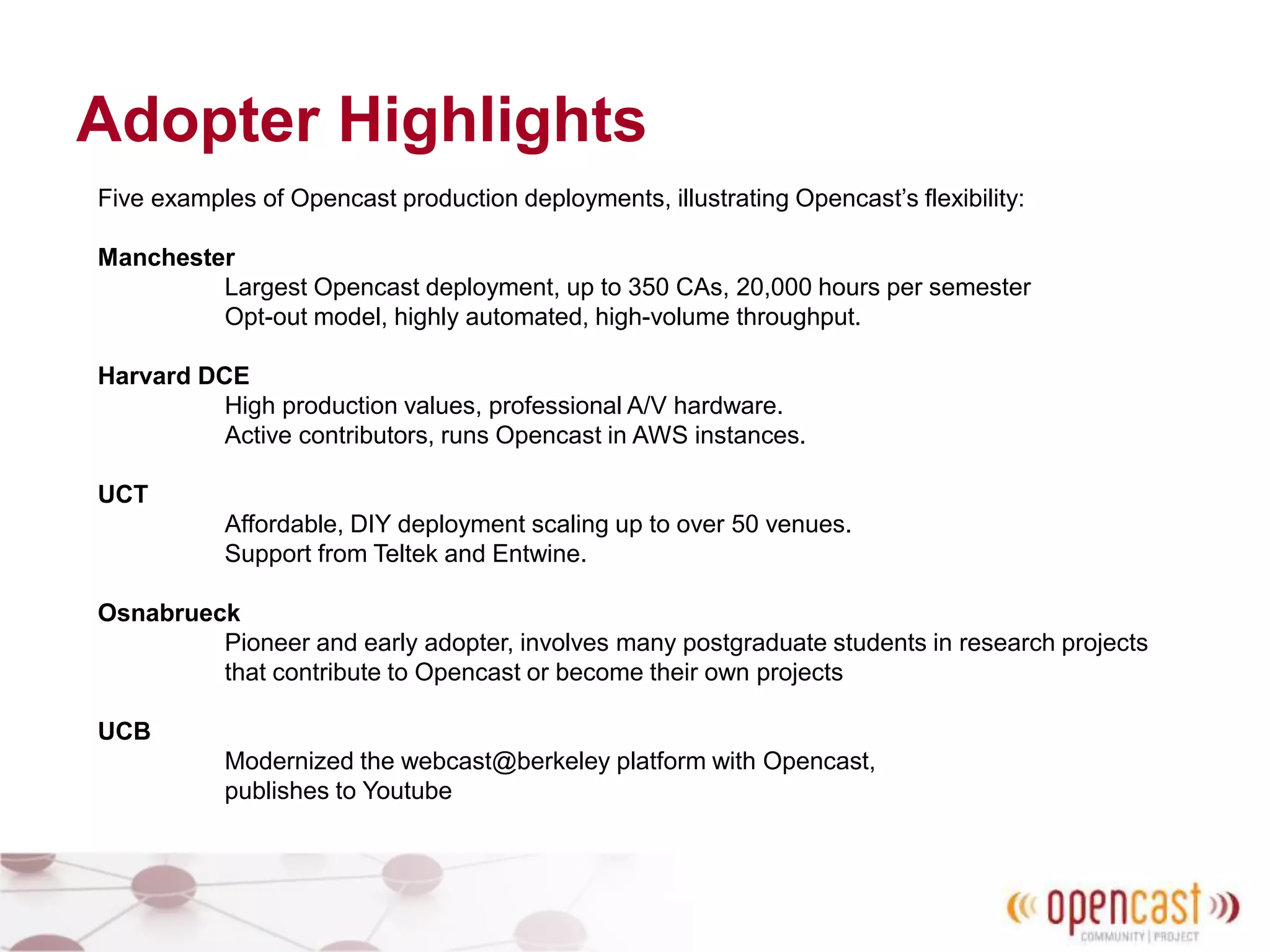 Adopter Highlights
Five examples of Opencast production deployments, illustrating Opencast’s flexibility:
Manchester
Largest Opencast deployment, up to 350 CAs, 20,000 hours per semester
Opt-out model, highly automated, high-volume throughput.
Harvard DCE
High production values, professional A/V hardware.
Active contributors, runs Opencast in AWS instances.
UCT
Affordable, DIY deployment scaling up to over 50 venues.
Support from Teltek and Entwine.
Osnabrueck
Pioneer and early adopter, involves many postgraduate students in research projects
that contribute to Opencast or become their own projects
UCB
Modernized the webcast@berkeley platform with Opencast,
publishes to Youtube
 