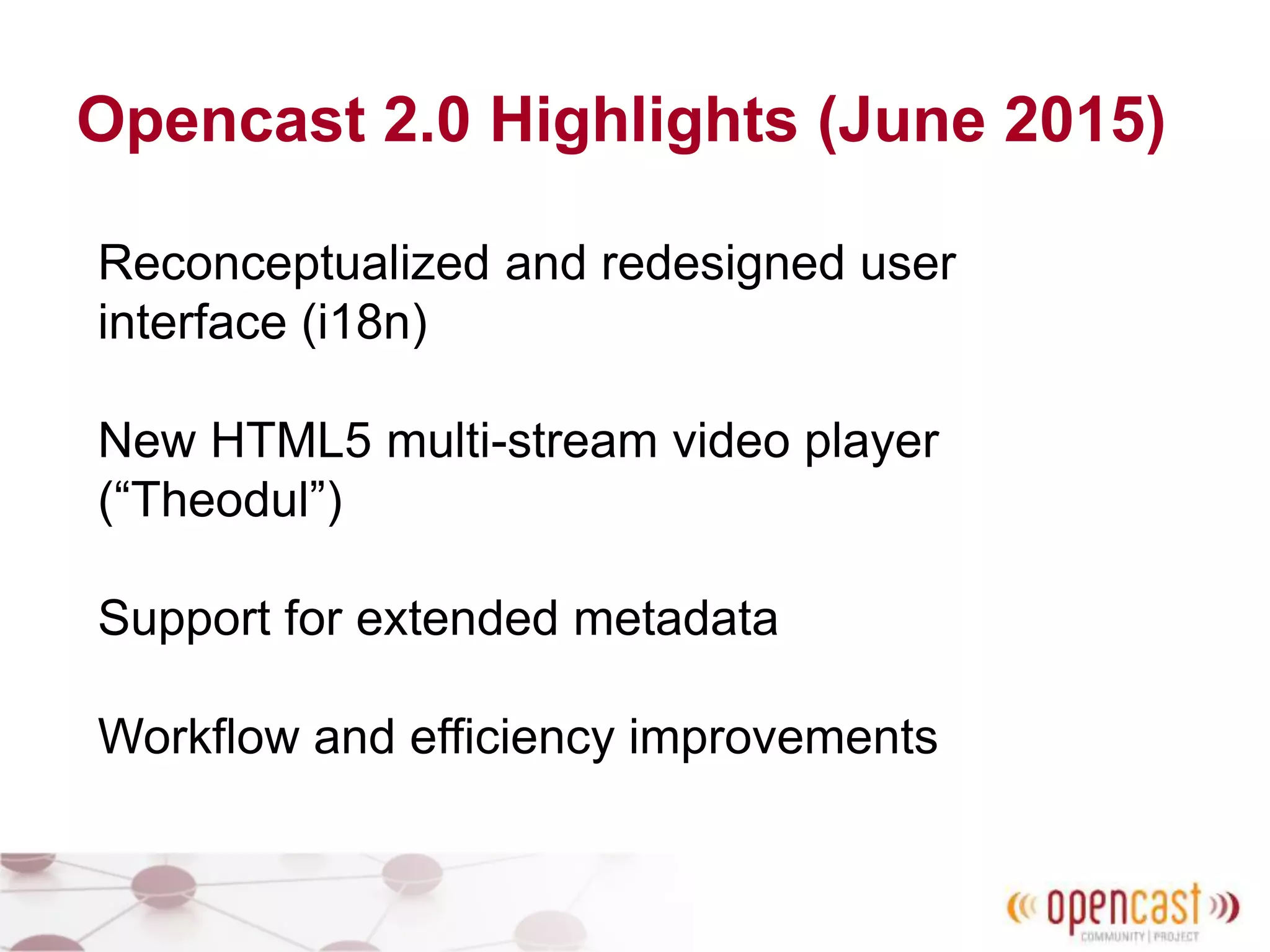 Opencast 2.0 Highlights (June 2015)
Reconceptualized and redesigned user
interface (i18n)
New HTML5 multi-stream video player
(“Theodul”)
Support for extended metadata
Workflow and efficiency improvements
 
