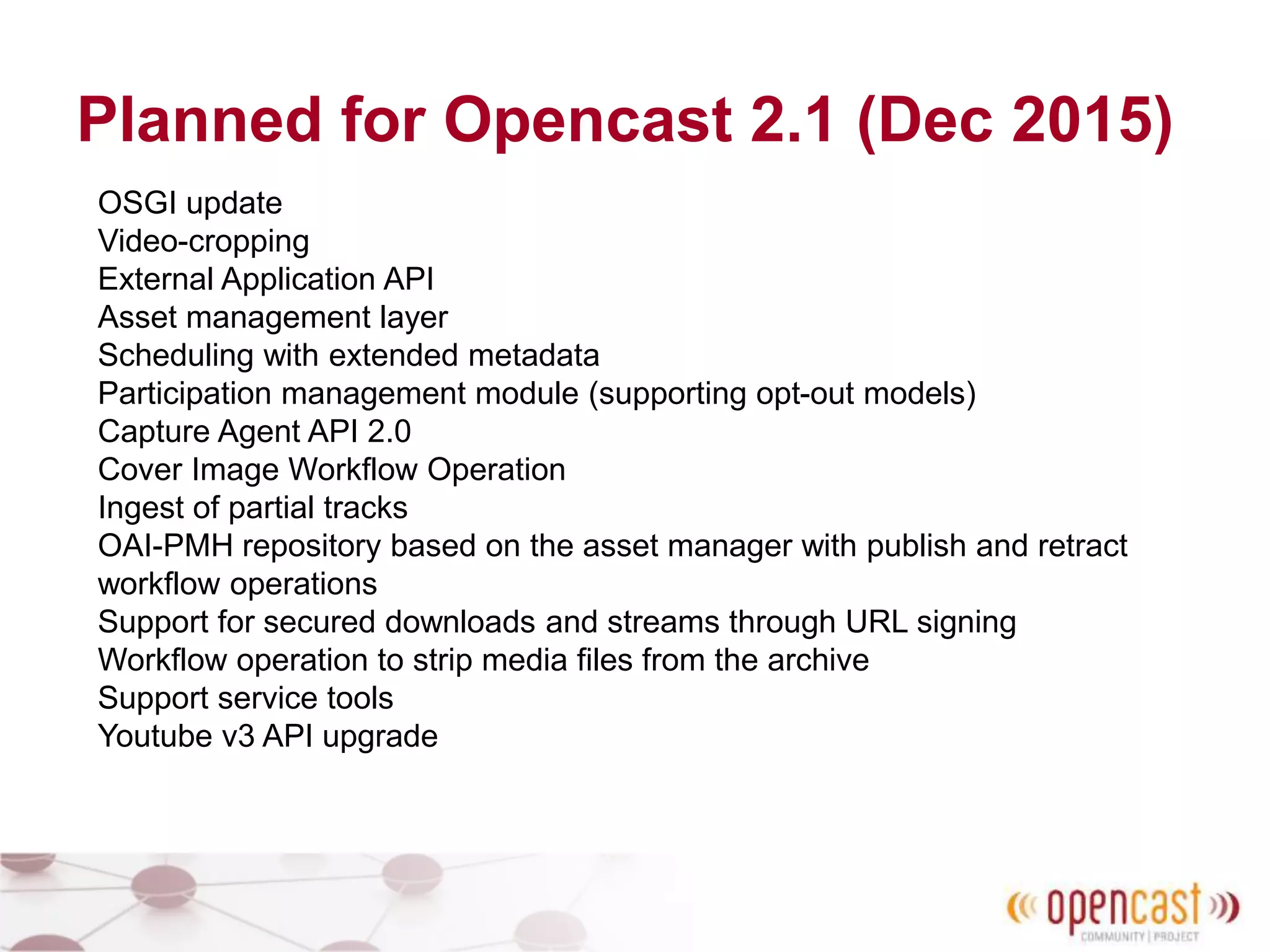 Planned for Opencast 2.1 (Dec 2015)
OSGI update
Video-cropping
External Application API
Asset management layer
Scheduling with extended metadata
Participation management module (supporting opt-out models)
Capture Agent API 2.0
Cover Image Workflow Operation
Ingest of partial tracks
OAI-PMH repository based on the asset manager with publish and retract
workflow operations
Support for secured downloads and streams through URL signing
Workflow operation to strip media files from the archive
Support service tools
Youtube v3 API upgrade
 