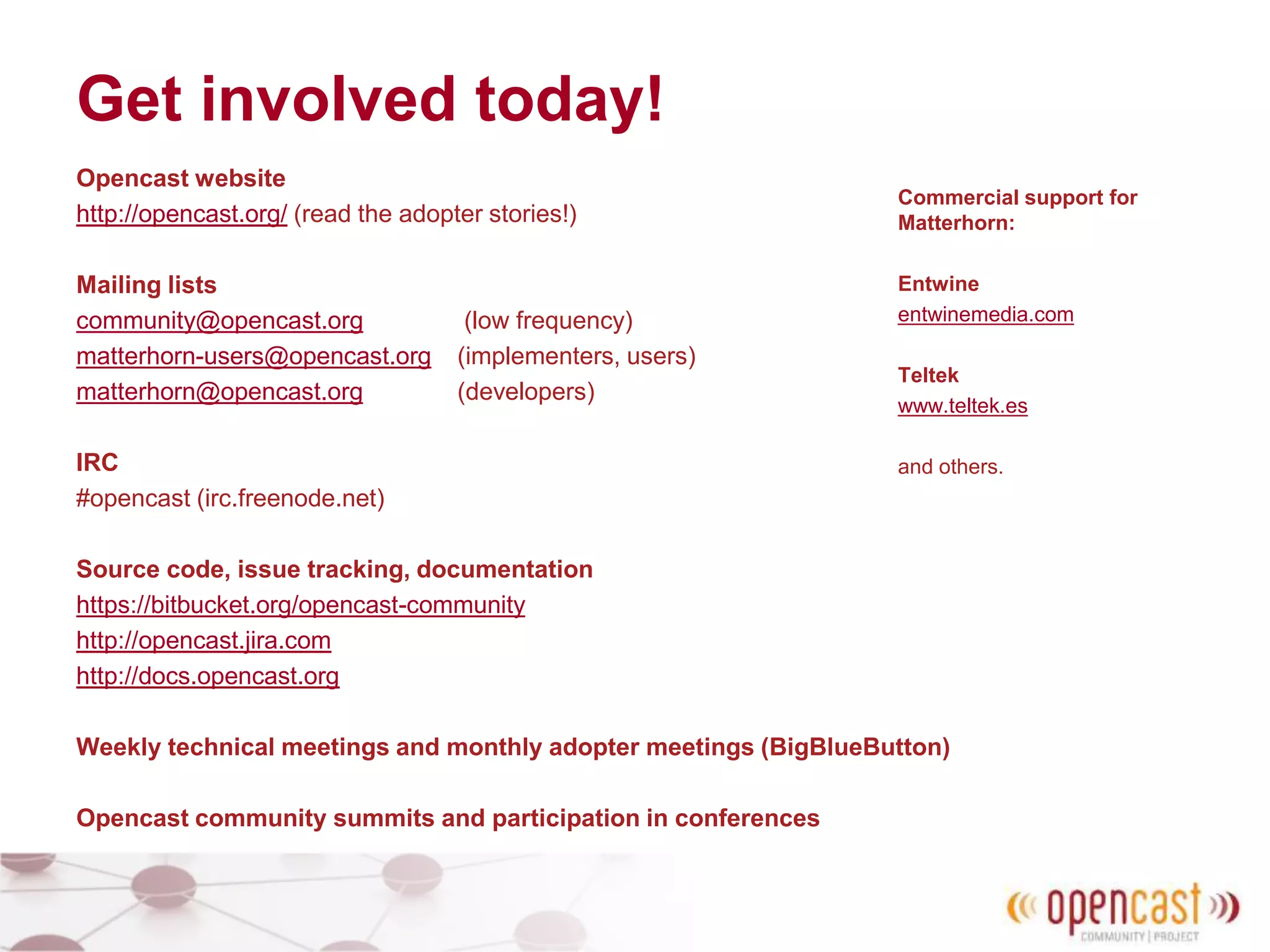 Get involved today!
Opencast website
http://opencast.org/ (read the adopter stories!)
Mailing lists
community@opencast.org (low frequency)
matterhorn-users@opencast.org (implementers, users)
matterhorn@opencast.org (developers)
IRC
#opencast (irc.freenode.net)
Source code, issue tracking, documentation
https://bitbucket.org/opencast-community
http://opencast.jira.com
http://docs.opencast.org
Weekly technical meetings and monthly adopter meetings (BigBlueButton)
Opencast community summits and participation in conferences
Commercial support for
Matterhorn:
Entwine
entwinemedia.com
Teltek
www.teltek.es
and others.
 
