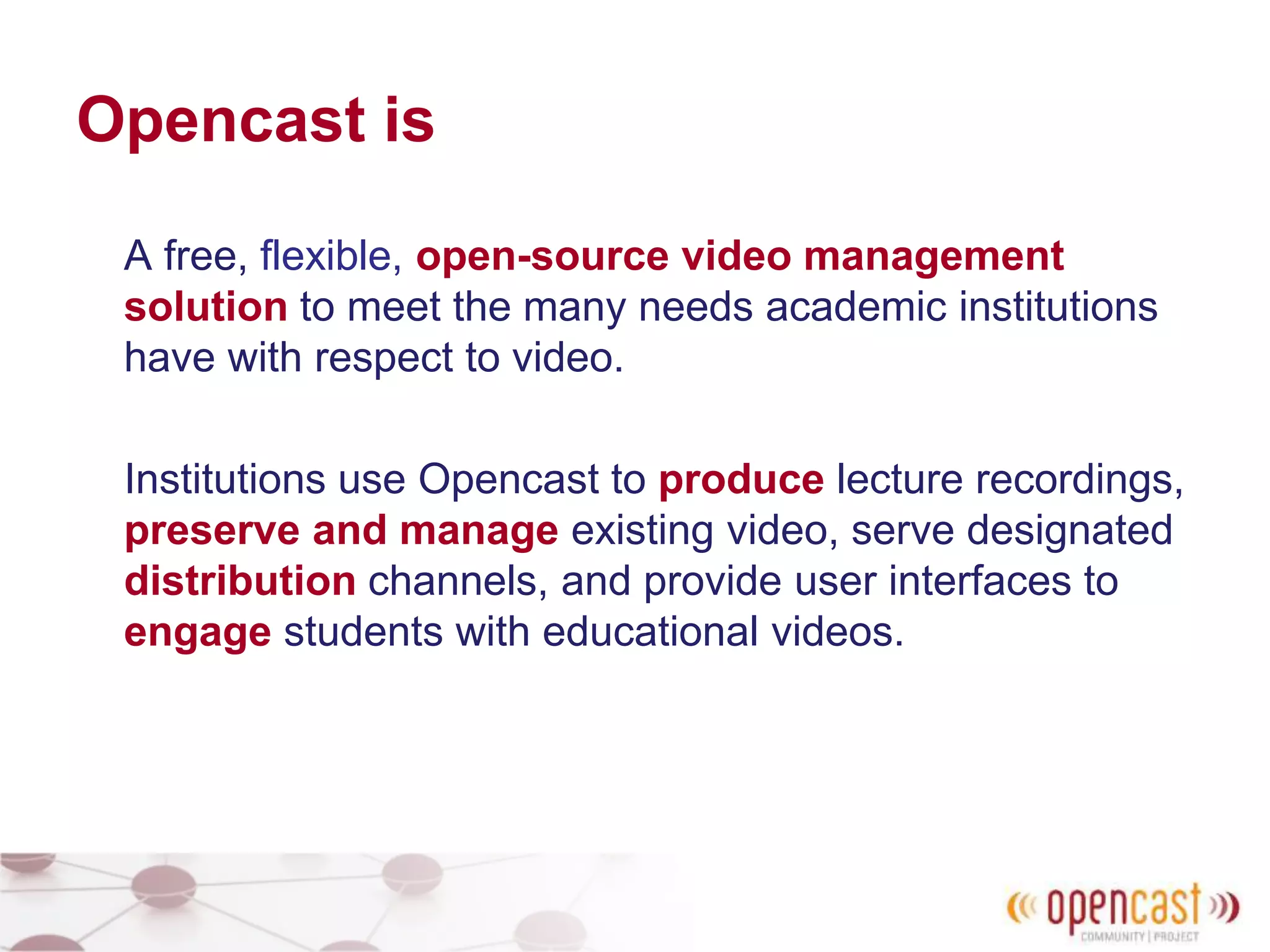 Opencast is
A free, flexible, open-source video management
solution to meet the many needs academic institutions
have with respect to video.
Institutions use Opencast to produce lecture recordings,
preserve and manage existing video, serve designated
distribution channels, and provide user interfaces to
engage students with educational videos.
 