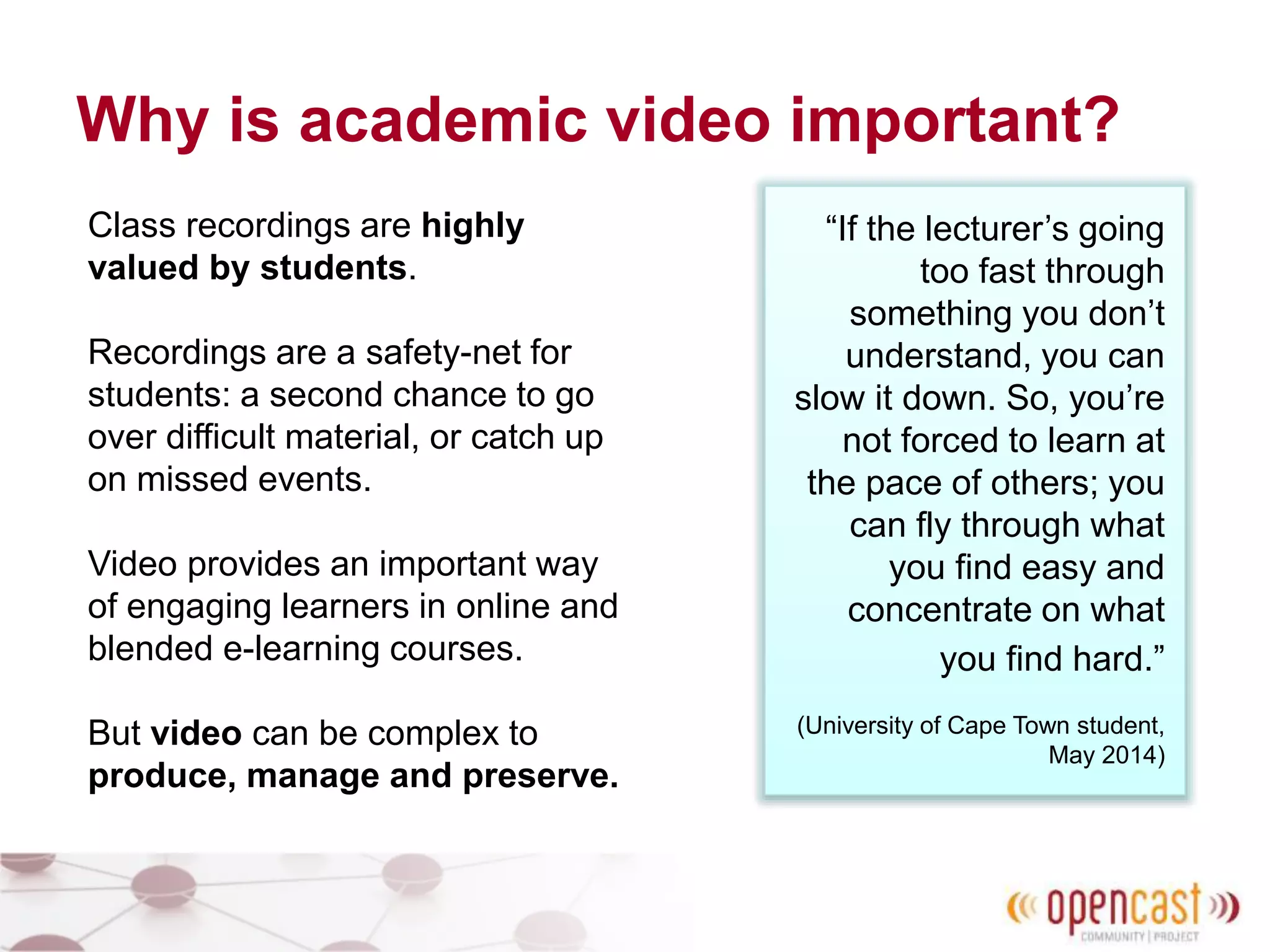 Why is academic video important?
Class recordings are highly
valued by students.
Recordings are a safety-net for
students: a second chance to go
over difficult material, or catch up
on missed events.
Video provides an important way
of engaging learners in online and
blended e-learning courses.
But video can be complex to
produce, manage and preserve.
“If the lecturer’s going
too fast through
something you don’t
understand, you can
slow it down. So, you’re
not forced to learn at
the pace of others; you
can fly through what
you find easy and
concentrate on what
you find hard.”
(University of Cape Town student,
May 2014)
 