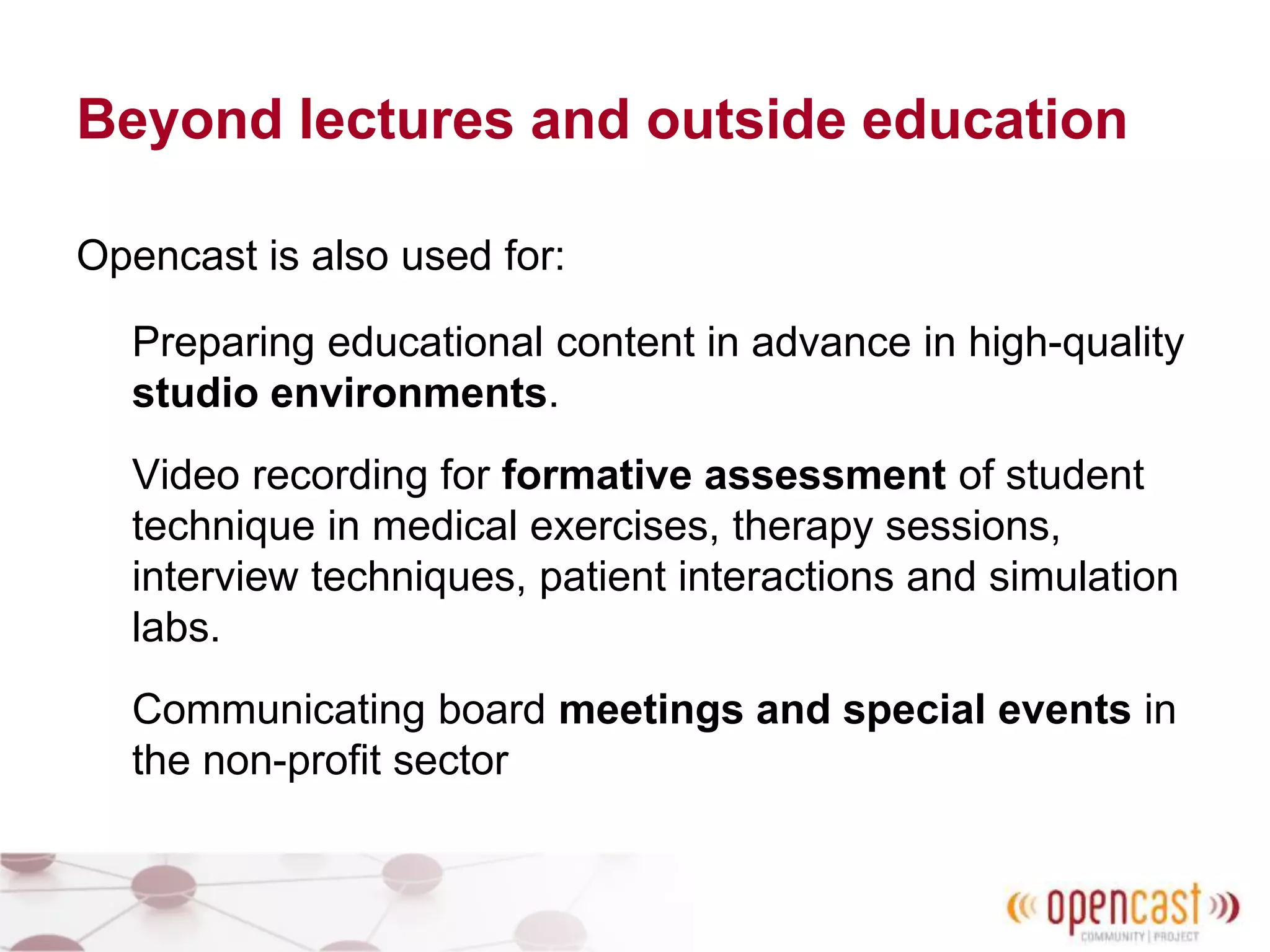 Beyond lectures and outside education
Opencast is also used for:
Preparing educational content in advance in high-quality
studio environments.
Video recording for formative assessment of student
technique in medical exercises, therapy sessions,
interview techniques, patient interactions and simulation
labs.
Communicating board meetings and special events in
the non-profit sector
 