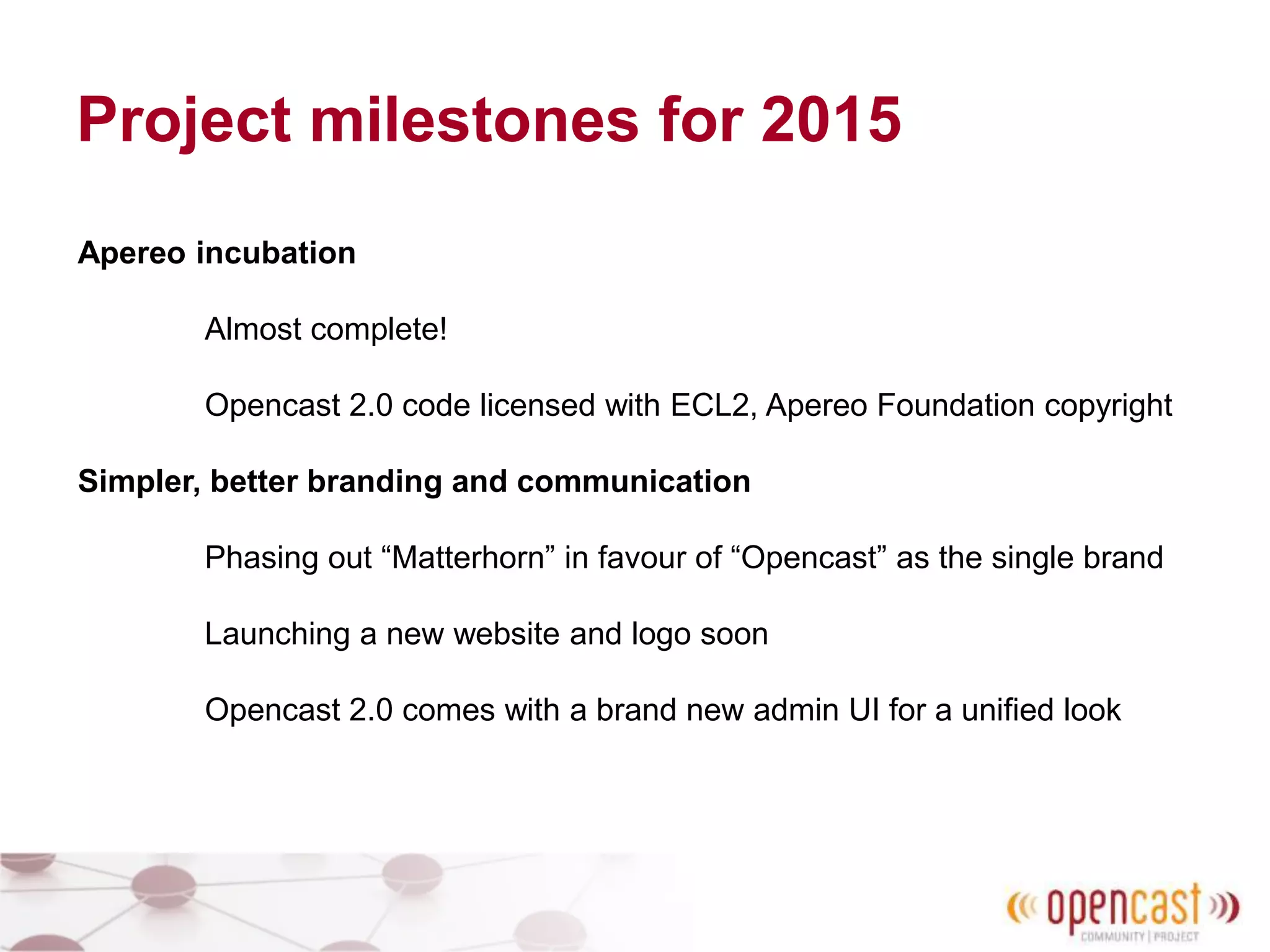 Project milestones for 2015
Apereo incubation
Almost complete!
Opencast 2.0 code licensed with ECL2, Apereo Foundation copyright
Simpler, better branding and communication
Phasing out “Matterhorn” in favour of “Opencast” as the single brand
Launching a new website and logo soon
Opencast 2.0 comes with a brand new admin UI for a unified look
 