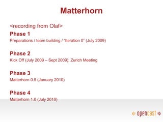 Matterhorn
<recording from Olaf>
Phase 1
Preparations / team building / “Iteration 0” (July 2009)
Phase 2
Kick Off (July 2009 – Sept 2009); Zurich Meeting
Phase 3
Matterhorn 0.5 (January 2010)
Phase 4
Matterhorn 1.0 (July 2010)
 