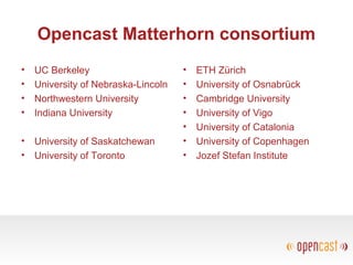Opencast Matterhorn consortium
• UC Berkeley
• University of Nebraska-Lincoln
• Northwestern University
• Indiana University
• University of Saskatchewan
• University of Toronto
• ETH Zürich
• University of Osnabrück
• Cambridge University
• University of Vigo
• University of Catalonia
• University of Copenhagen
• Jozef Stefan Institute
 