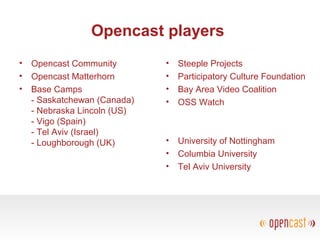 Opencast players
• Opencast Community
• Opencast Matterhorn
• Base Camps
- Saskatchewan (Canada)
- Nebraska Lincoln (US)
- Vigo (Spain)
- Tel Aviv (Israel)
- Loughborough (UK)
• Steeple Projects
• Participatory Culture Foundation
• Bay Area Video Coalition
• OSS Watch
• University of Nottingham
• Columbia University
• Tel Aviv University
 