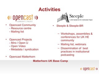 Activities
• Opencast Community
- Resource centre
- Mailing list
• Opencast Projects
- Miro / Open U
- Open Video
- Metadata / syndication
• Opencast Matterhorn
• Steeple & Steeple-BR
– Workshops, assemblies &
conferences for UK HE
community
– Mailing list, webinars
– Dissemination of best
practices in institutional
podcasting
Matterhorn UK Base Camp
 