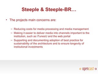 Steeple & Steeple-BR…
• The projects main concerns are:
– Reducing costs for media processing and media management
– Making it easier to deliver media into channels important to the
institution, such as iTunesU and the web portal
– Supporting and documenting adoption of best practice for
sustainability of the architecture and to ensure longevity of
institutional investments
 