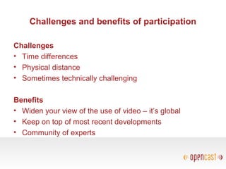 Challenges and benefits of participation
Challenges
• Time differences
• Physical distance
• Sometimes technically challenging
Benefits
• Widen your view of the use of video – it’s global
• Keep on top of most recent developments
• Community of experts
 