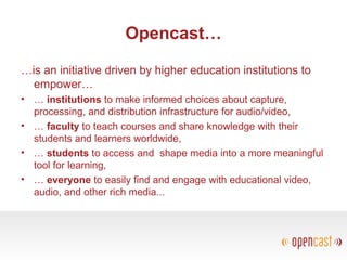 Opencast…
…is an initiative driven by higher education institutions to
empower…
• … institutions to make informed choices about capture,
processing, and distribution infrastructure for audio/video,
• … faculty to teach courses and share knowledge with their
students and learners worldwide,
• … students to access and shape media into a more meaningful
tool for learning,
• … everyone to easily find and engage with educational video,
audio, and other rich media...
 