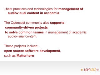 ..best practices and technologies for management of
audiovisual content in academia.
The Opencast community also supports:
community-driven projects
to solve common issues in management of academic
audiovisual content.
These projects include:
open source software development,
such as Matterhorn
 