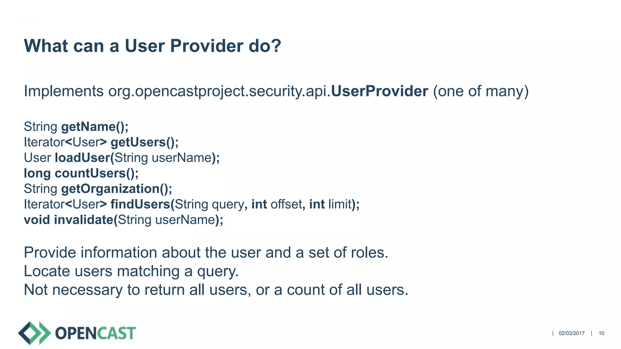 ||
Implements org.opencastproject.security.api.UserProvider (one of many)
String getName();
Iterator<User> getUsers();
User loadUser(String userName);
long countUsers();
String getOrganization();
Iterator<User> findUsers(String query, int offset, int limit);
void invalidate(String userName);
Provide information about the user and a set of roles.
Locate users matching a query.
Not necessary to return all users, or a count of all users.
02/03/2017 10
What can a User Provider do?
 