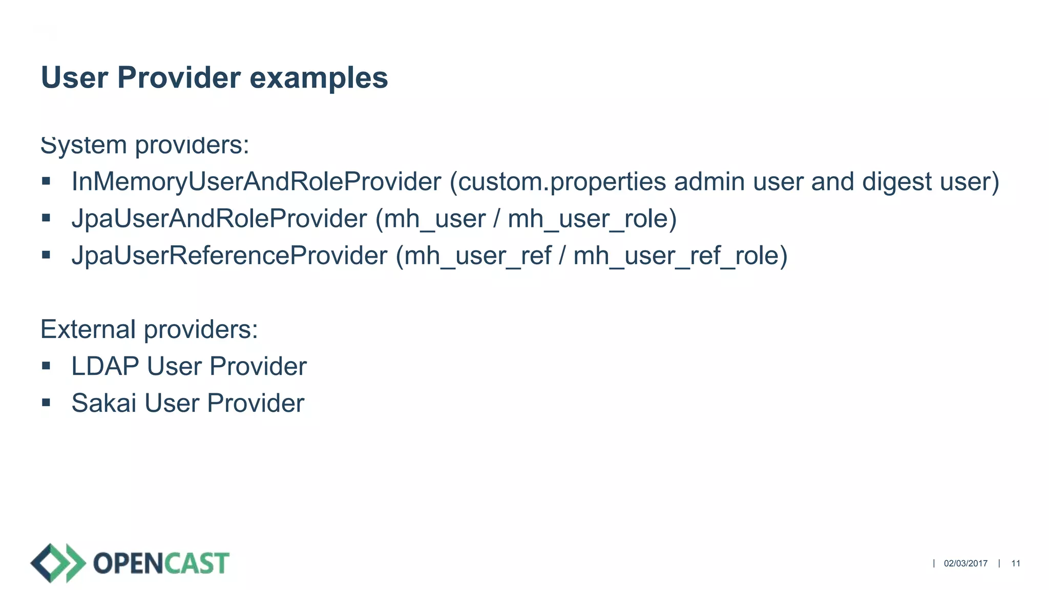 ||
System providers:
 InMemoryUserAndRoleProvider (custom.properties admin user and digest user)
 JpaUserAndRoleProvider (mh_user / mh_user_role)
 JpaUserReferenceProvider (mh_user_ref / mh_user_ref_role)
External providers:
 LDAP User Provider
 Sakai User Provider
02/03/2017 11
User Provider examples
 