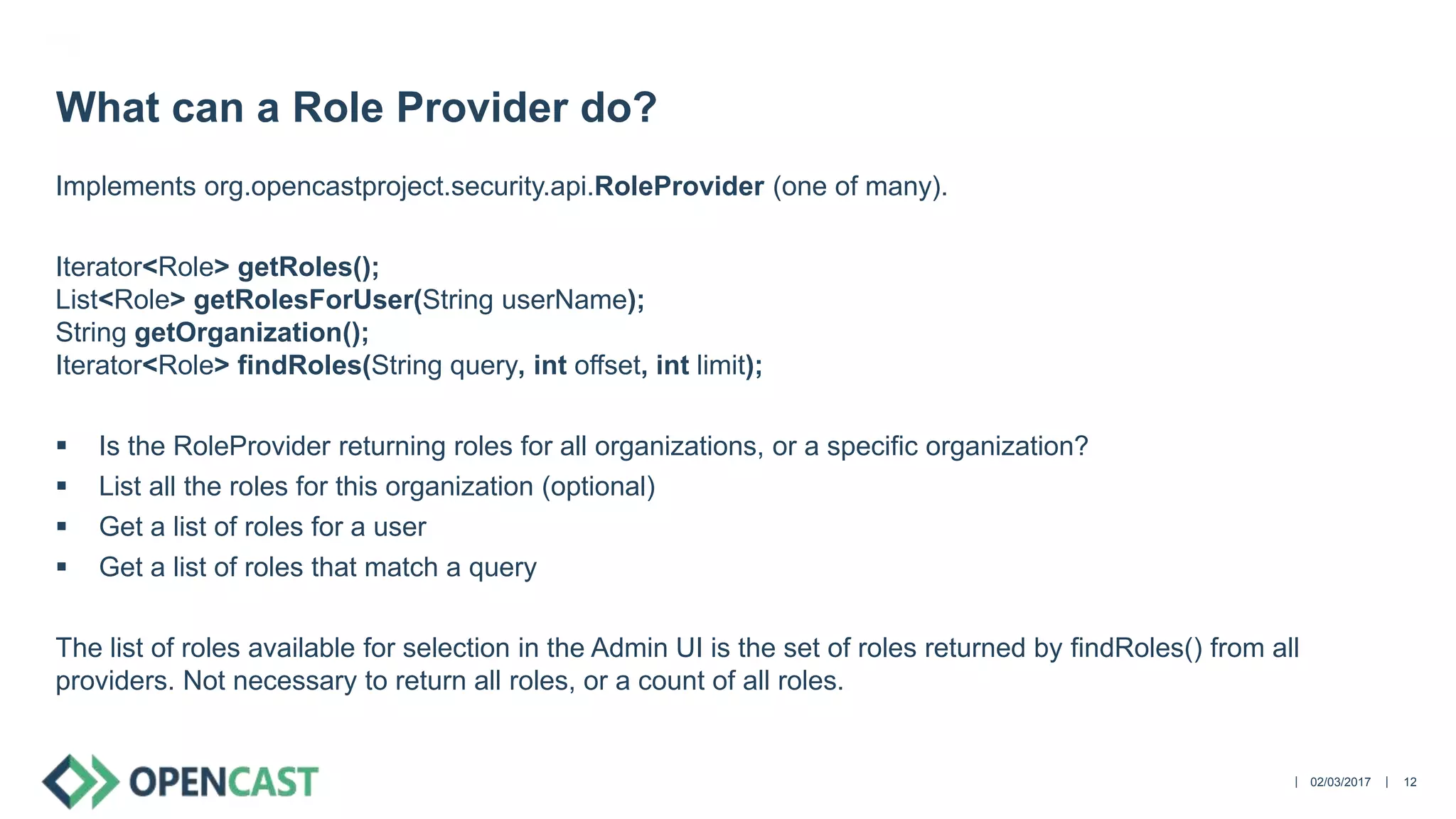 ||
Implements org.opencastproject.security.api.RoleProvider (one of many).
Iterator<Role> getRoles();
List<Role> getRolesForUser(String userName);
String getOrganization();
Iterator<Role> findRoles(String query, int offset, int limit);
 Is the RoleProvider returning roles for all organizations, or a specific organization?
 List all the roles for this organization (optional)
 Get a list of roles for a user
 Get a list of roles that match a query
The list of roles available for selection in the Admin UI is the set of roles returned by findRoles() from all
providers. Not necessary to return all roles, or a count of all roles.
02/03/2017 12
What can a Role Provider do?
 