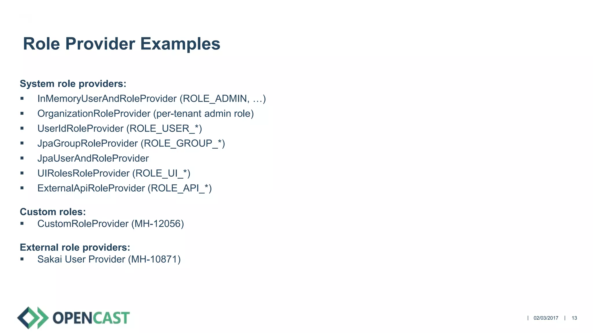 ||
System role providers:
 InMemoryUserAndRoleProvider (ROLE_ADMIN, …)
 OrganizationRoleProvider (per-tenant admin role)
 UserIdRoleProvider (ROLE_USER_*)
 JpaGroupRoleProvider (ROLE_GROUP_*)
 JpaUserAndRoleProvider
 UIRolesRoleProvider (ROLE_UI_*)
 ExternalApiRoleProvider (ROLE_API_*)
Custom roles:
 CustomRoleProvider (MH-12056)
External role providers:
 Sakai User Provider (MH-10871)
02/03/2017 13
Role Provider Examples
 
