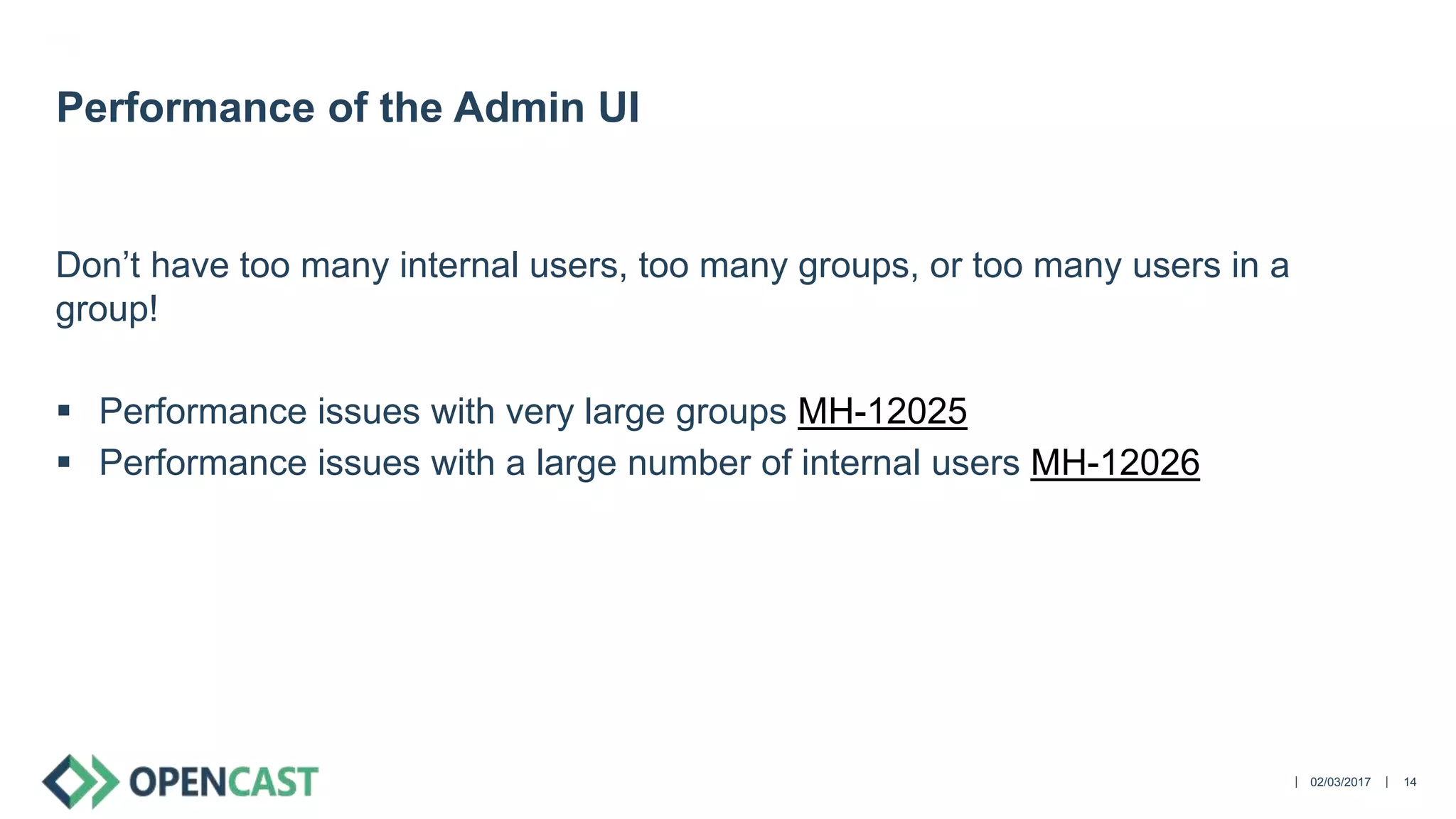 ||
Don’t have too many internal users, too many groups, or too many users in a
group!
 Performance issues with very large groups MH-12025
 Performance issues with a large number of internal users MH-12026
02/03/2017 14
Performance of the Admin UI
 
