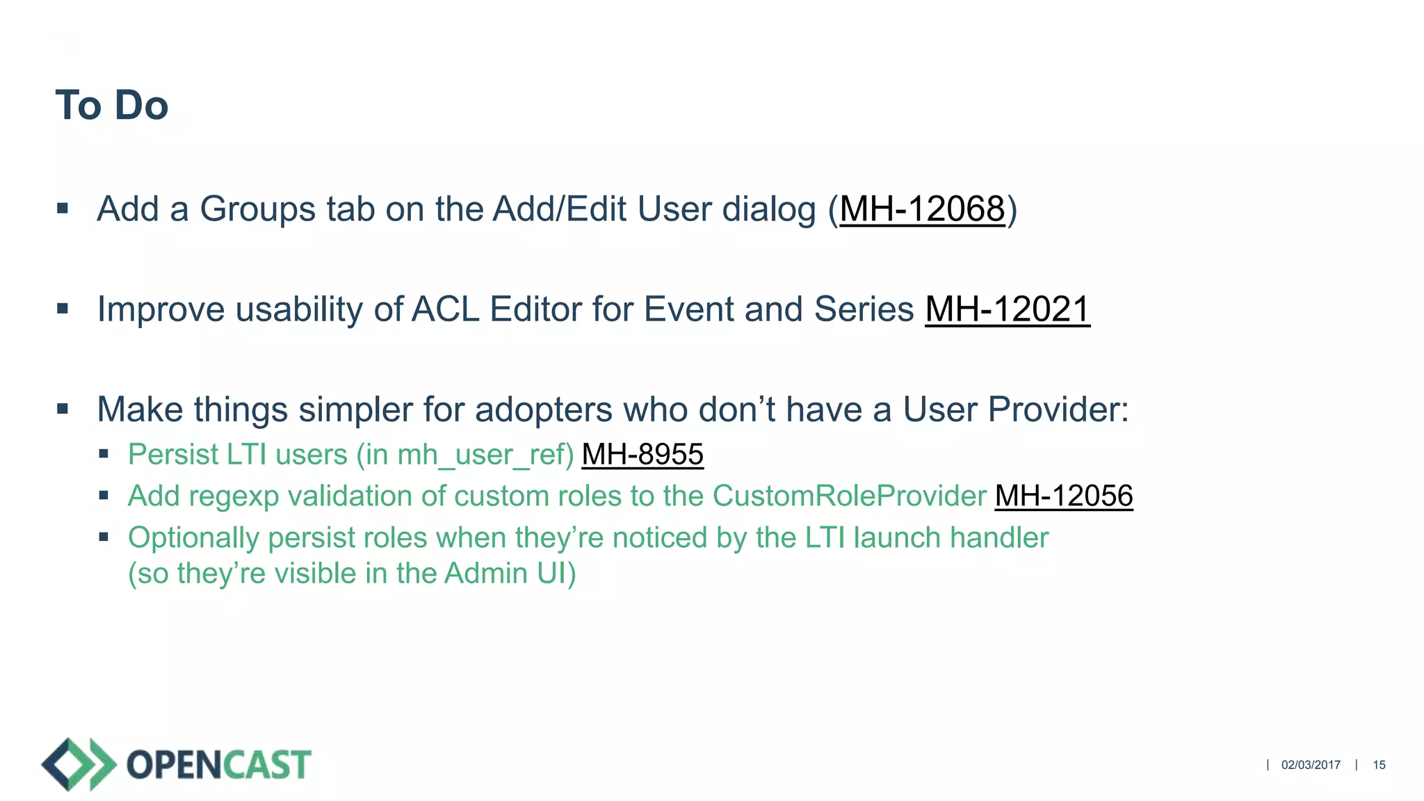 ||
 Add a Groups tab on the Add/Edit User dialog (MH-12068)
 Improve usability of ACL Editor for Event and Series MH-12021
 Make things simpler for adopters who don’t have a User Provider:
 Persist LTI users (in mh_user_ref) MH-8955
 Add regexp validation of custom roles to the CustomRoleProvider MH-12056
 Optionally persist roles when they’re noticed by the LTI launch handler
(so they’re visible in the Admin UI)
02/03/2017 15
To Do
 
