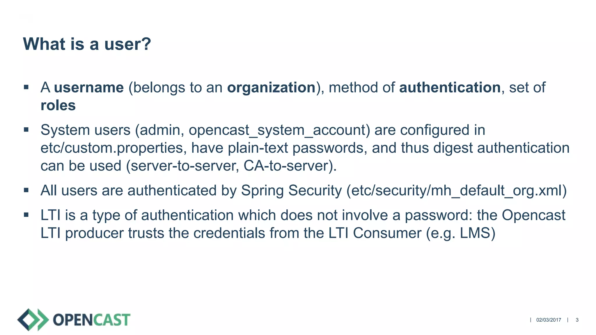 ||
 A username (belongs to an organization), method of authentication, set of
roles
 System users (admin, opencast_system_account) are configured in
etc/custom.properties, have plain-text passwords, and thus digest authentication
can be used (server-to-server, CA-to-server).
 All users are authenticated by Spring Security (etc/security/mh_default_org.xml)
 LTI is a type of authentication which does not involve a password: the Opencast
LTI producer trusts the credentials from the LTI Consumer (e.g. LMS)
02/03/2017 3
What is a user?
 
