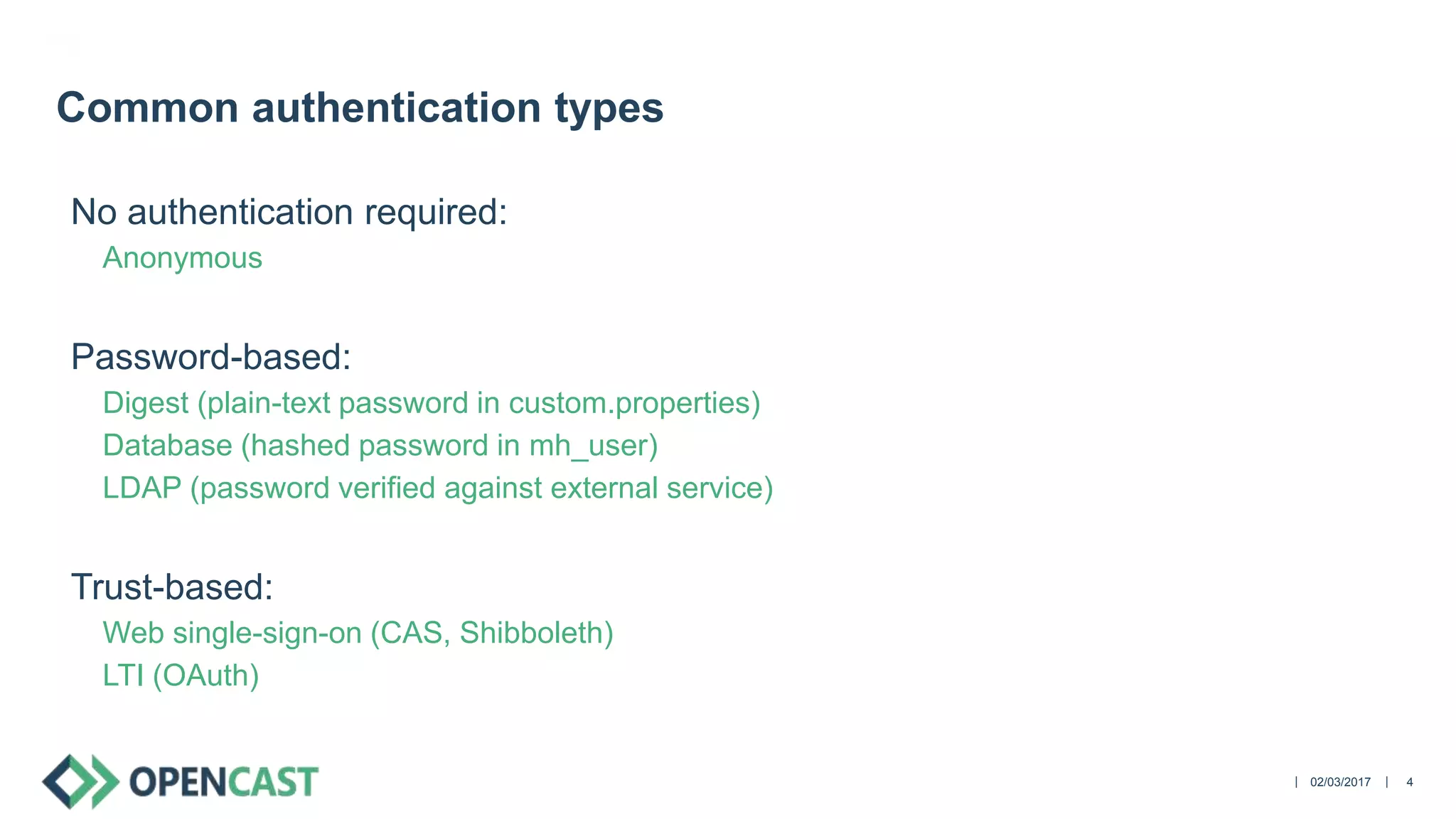 ||
No authentication required:
Anonymous
Password-based:
Digest (plain-text password in custom.properties)
Database (hashed password in mh_user)
LDAP (password verified against external service)
Trust-based:
Web single-sign-on (CAS, Shibboleth)
LTI (OAuth)
02/03/2017 4
Common authentication types
 