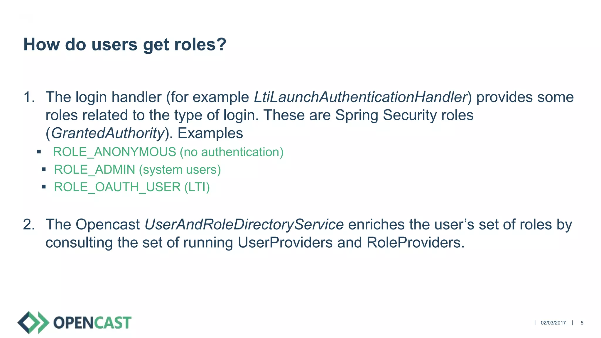||
1. The login handler (for example LtiLaunchAuthenticationHandler) provides some
roles related to the type of login. These are Spring Security roles
(GrantedAuthority). Examples
 ROLE_ANONYMOUS (no authentication)
 ROLE_ADMIN (system users)
 ROLE_OAUTH_USER (LTI)
2. The Opencast UserAndRoleDirectoryService enriches the user’s set of roles by
consulting the set of running UserProviders and RoleProviders.
02/03/2017 5
How do users get roles?
 