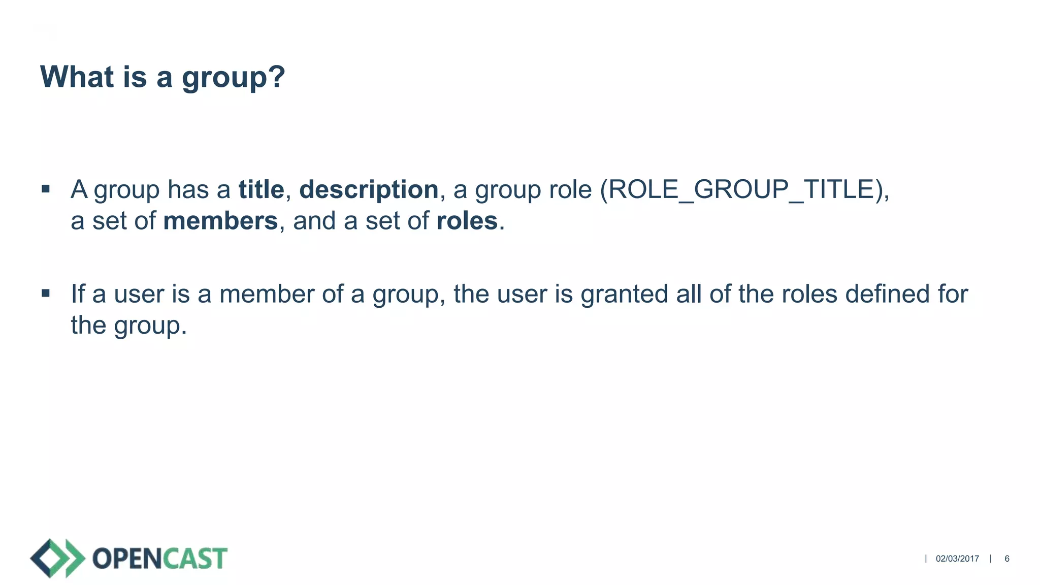 ||
 A group has a title, description, a group role (ROLE_GROUP_TITLE),
a set of members, and a set of roles.
 If a user is a member of a group, the user is granted all of the roles defined for
the group.
02/03/2017 6
What is a group?
 