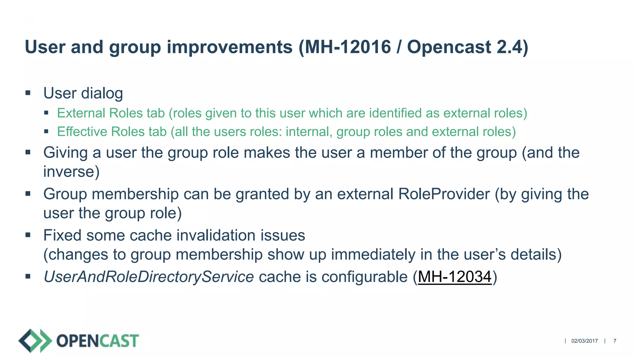 ||
 User dialog
 External Roles tab (roles given to this user which are identified as external roles)
 Effective Roles tab (all the users roles: internal, group roles and external roles)
 Giving a user the group role makes the user a member of the group (and the
inverse)
 Group membership can be granted by an external RoleProvider (by giving the
user the group role)
 Fixed some cache invalidation issues
(changes to group membership show up immediately in the user’s details)
 UserAndRoleDirectoryService cache is configurable (MH-12034)
02/03/2017 7
User and group improvements (MH-12016 / Opencast 2.4)
 