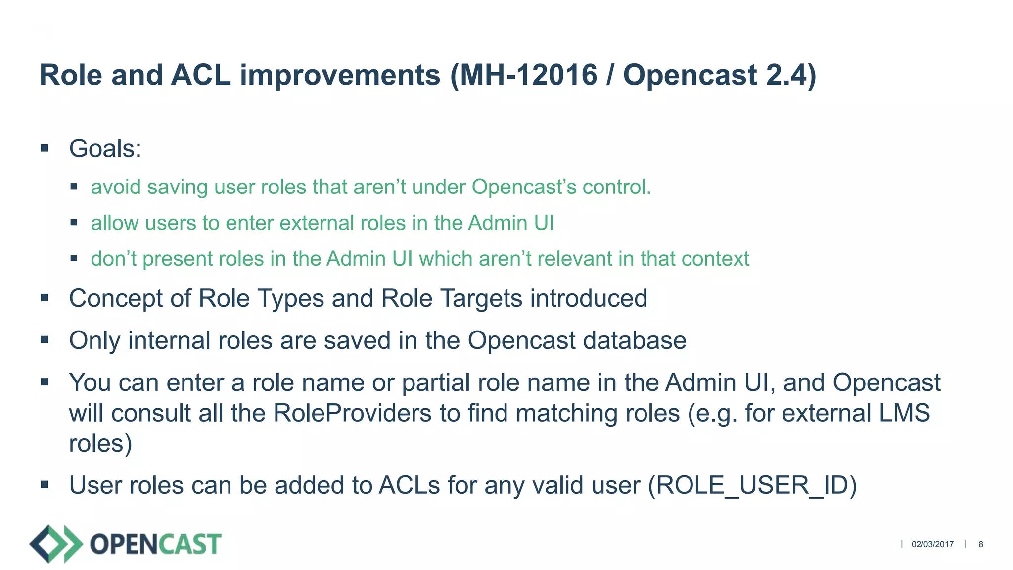 ||
 Goals:
 avoid saving user roles that aren’t under Opencast’s control.
 allow users to enter external roles in the Admin UI
 don’t present roles in the Admin UI which aren’t relevant in that context
 Concept of Role Types and Role Targets introduced
 Only internal roles are saved in the Opencast database
 You can enter a role name or partial role name in the Admin UI, and Opencast
will consult all the RoleProviders to find matching roles (e.g. for external LMS
roles)
 User roles can be added to ACLs for any valid user (ROLE_USER_ID)
02/03/2017 8
Role and ACL improvements (MH-12016 / Opencast 2.4)
 