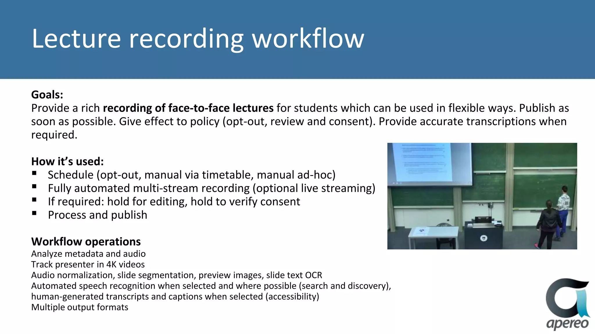 Lecture recording workflow
Goals:
Provide a rich recording of face-to-face lectures for students which can be used in flexible ways. Publish as
soon as possible. Give effect to policy (opt-out, review and consent). Provide accurate transcriptions when
required.
How it’s used:
▪ Schedule (opt-out, manual via timetable, manual ad-hoc)
▪ Fully automated multi-stream recording (optional live streaming)
▪ If required: hold for editing, hold to verify consent
▪ Process and publish
Workflow operations
Analyze metadata and audio
Track presenter in 4K videos
Audio normalization, slide segmentation, preview images, slide text OCR
Automated speech recognition when selected and where possible (search and discovery),
human-generated transcripts and captions when selected (accessibility)
Multiple output formats
 