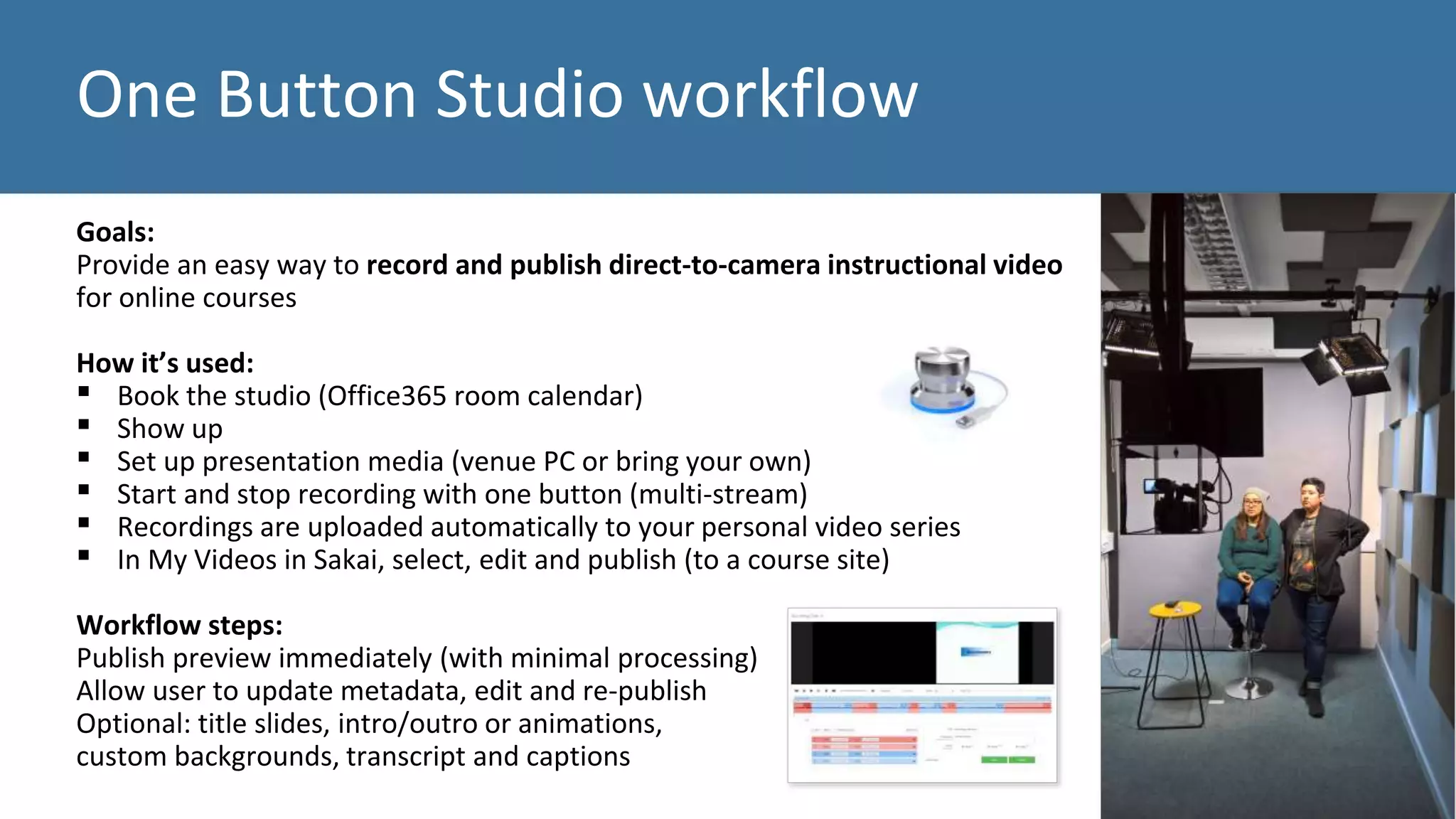 One Button Studio workflow
Goals:
Provide an easy way to record and publish direct-to-camera instructional video
for online courses
How it’s used:
▪ Book the studio (Office365 room calendar)
▪ Show up
▪ Set up presentation media (venue PC or bring your own)
▪ Start and stop recording with one button (multi-stream)
▪ Recordings are uploaded automatically to your personal video series
▪ In My Videos in Sakai, select, edit and publish (to a course site)
Workflow steps:
Publish preview immediately (with minimal processing)
Allow user to update metadata, edit and re-publish
Optional: title slides, intro/outro or animations,
custom backgrounds, transcript and captions
 
